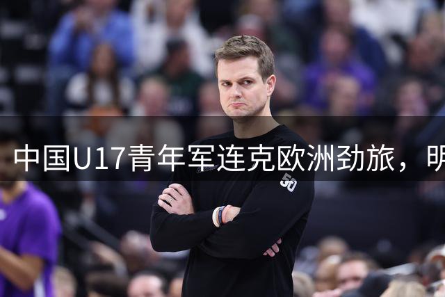 中国U17青年军连克欧洲劲旅，明日之星杯上演精彩对决