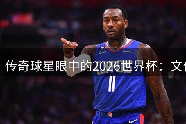 传奇球星眼中的2026世界杯：文化交融与情感共振的足球盛宴