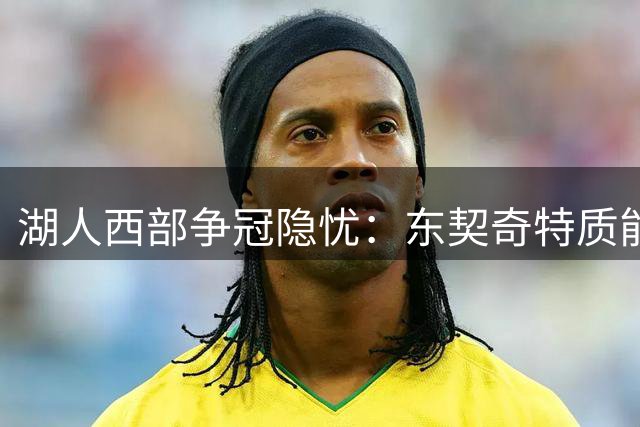 湖人西部争冠隐忧：东契奇特质能否助力新赛季突围？