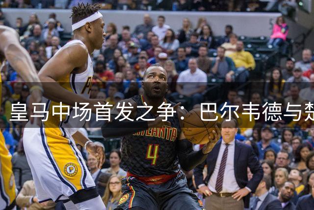 皇马中场首发之争：巴尔韦德与楚阿梅尼的较量